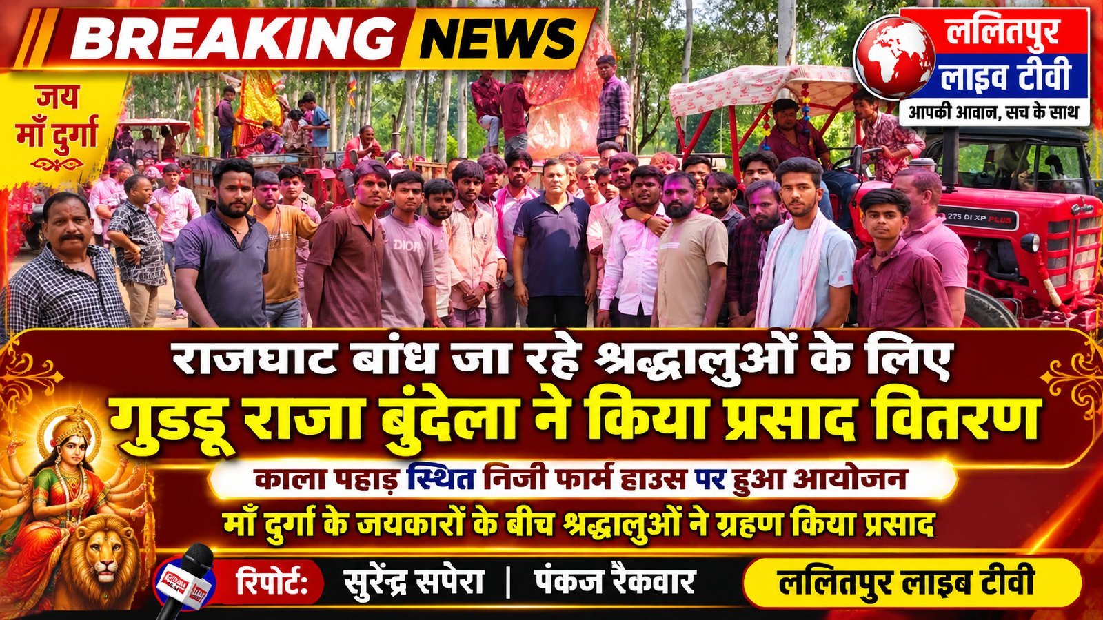 राजघाट बांध जा रहे श्रद्धालुओं के लिए गुड्डू राजा बुंदेला ने किया प्रसाद वितरराजघाट बांध की ओर जा रहे श्रद्धालुओं के लिए गुड्डू राजा बुंदेला ने प्रसाद वितरण का आयोजन किया। यह कार्यक्रम काला पहाड़ स्थित उनके निजी फार्म हाउस पर आयोजित किया गया। इस दौरान माँ दुर्गा के जयकारों के बीच श्रद्धालुओं ने प्रसाद ग्रहण किया.